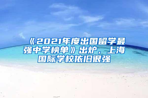《2021年度出国留学最强中学榜单》出炉，上海国际学校依旧很强