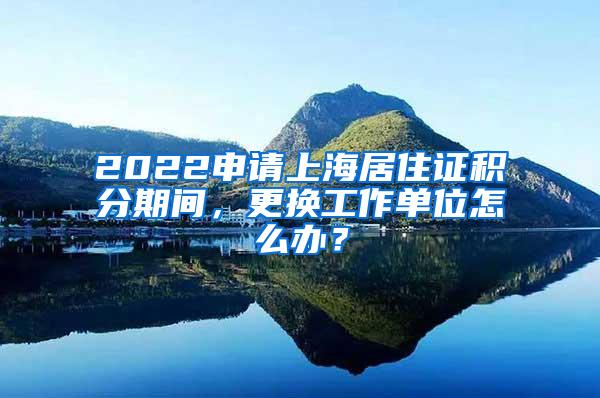 2022申请上海居住证积分期间，更换工作单位怎么办？