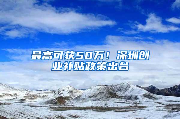 最高可获50万！深圳创业补贴政策出台