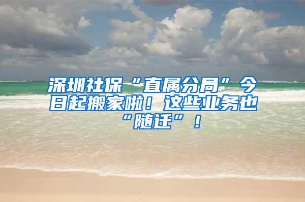 深圳社保“直属分局”今日起搬家啦！这些业务也“随迁”！