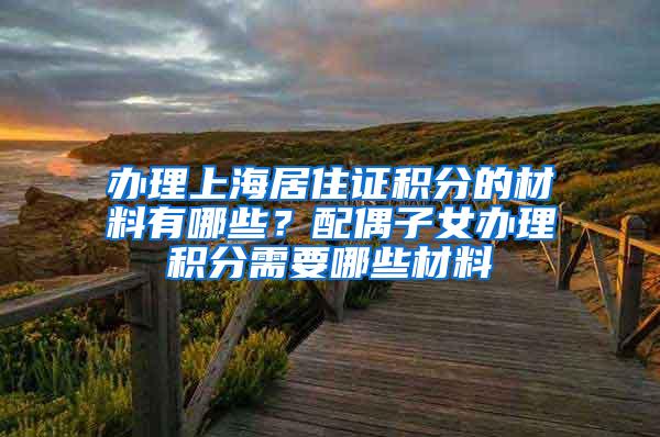 办理上海居住证积分的材料有哪些？配偶子女办理积分需要哪些材料