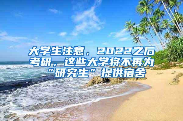 大学生注意，2022之后考研，这些大学将不再为“研究生”提供宿舍