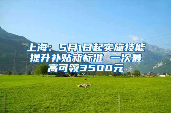 上海：5月1日起实施技能提升补贴新标准 一次最高可领3500元