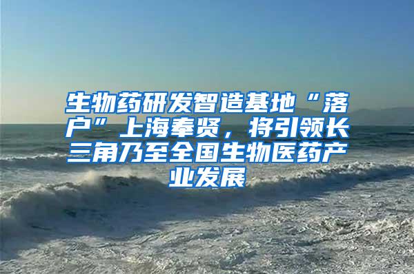 生物药研发智造基地“落户”上海奉贤，将引领长三角乃至全国生物医药产业发展