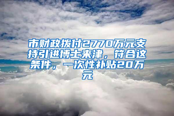 市财政拨付2770万元支持引进博士来津，符合这条件，一次性补贴20万元