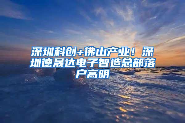 深圳科创+佛山产业！深圳德晟达电子智造总部落户高明