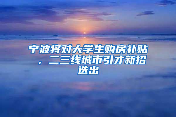 宁波将对大学生购房补贴 ，二三线城市引才新招迭出