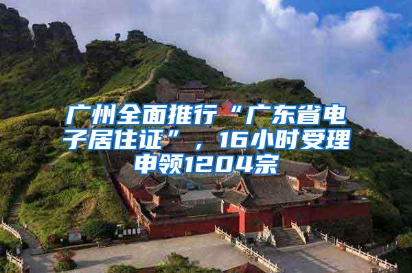 广州全面推行“广东省电子居住证”，16小时受理申领1204宗