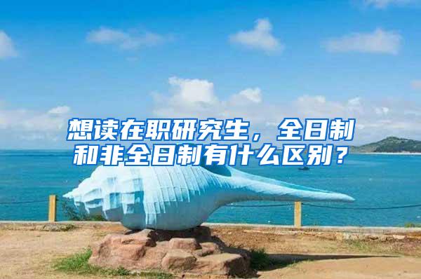 想读在职研究生，全日制和非全日制有什么区别？