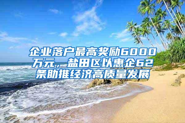 企业落户最高奖励6000万元，盐田区以惠企62条助推经济高质量发展