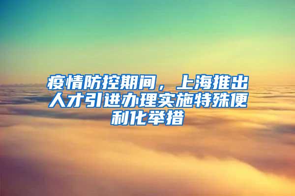 疫情防控期间，上海推出人才引进办理实施特殊便利化举措