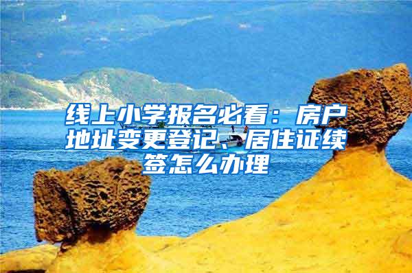 线上小学报名必看：房户地址变更登记、居住证续签怎么办理
