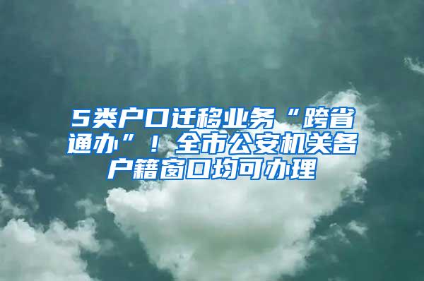 5类户口迁移业务“跨省通办”！全市公安机关各户籍窗口均可办理