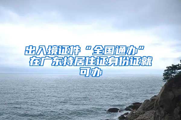 出入境证件“全国通办” 在广东持居住证身份证就可办