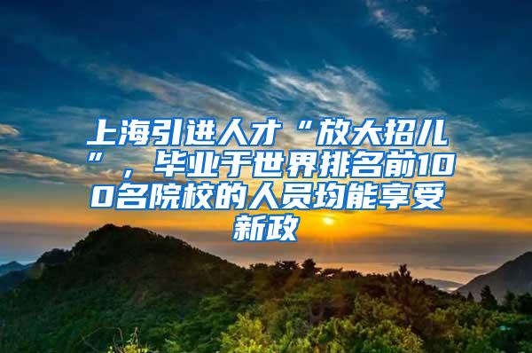 上海引进人才“放大招儿”，毕业于世界排名前100名院校的人员均能享受新政