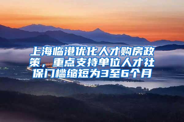 上海临港优化人才购房政策，重点支持单位人才社保门槛缩短为3至6个月