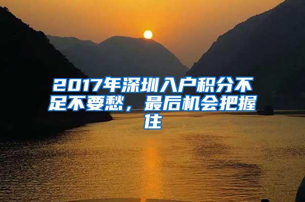 2017年深圳入户积分不足不要愁，最后机会把握住