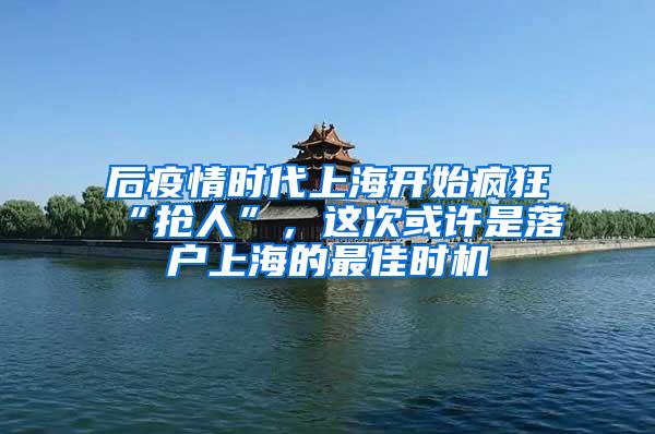 后疫情时代上海开始疯狂“抢人”，这次或许是落户上海的最佳时机