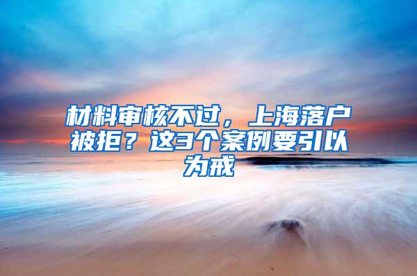 材料审核不过，上海落户被拒？这3个案例要引以为戒
