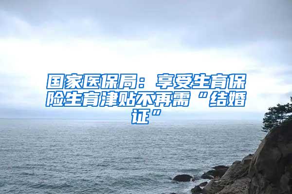国家医保局：享受生育保险生育津贴不再需“结婚证”