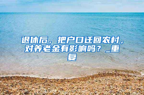 退休后，把户口迁回农村，对养老金有影响吗？_重复