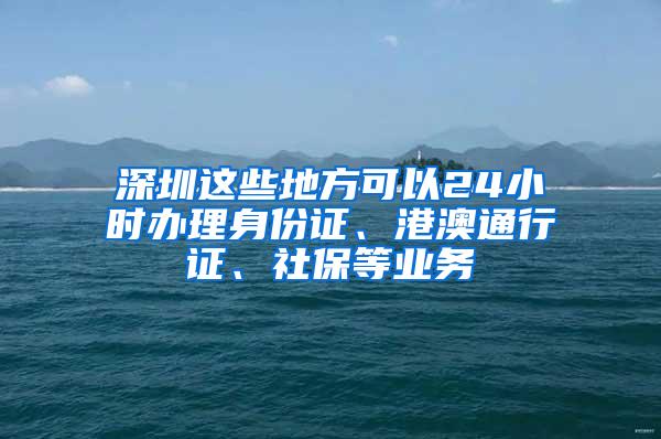 深圳这些地方可以24小时办理身份证、港澳通行证、社保等业务