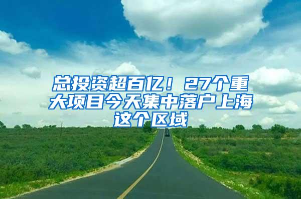 总投资超百亿！27个重大项目今天集中落户上海这个区域