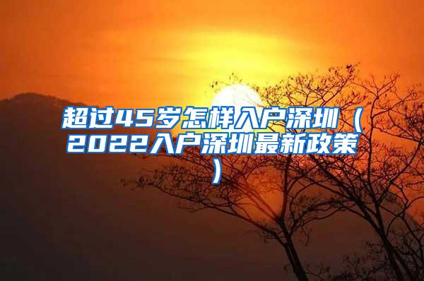 超过45岁怎样入户深圳（2022入户深圳最新政策）