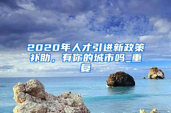 2020年人才引进新政策补助，有你的城市吗_重复