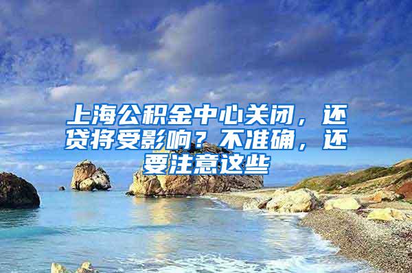 上海公积金中心关闭，还贷将受影响？不准确，还要注意这些
