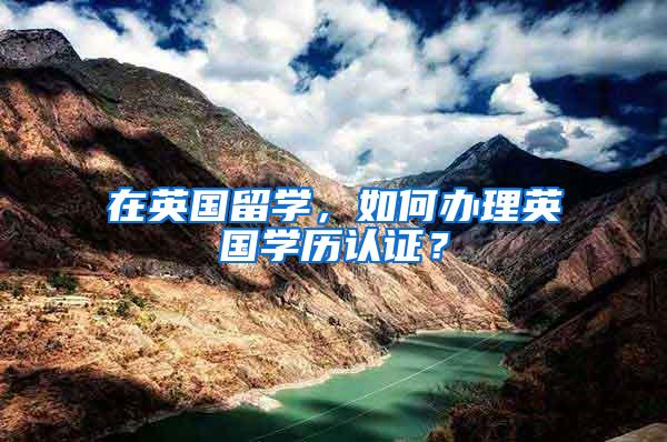 在英国留学，如何办理英国学历认证？