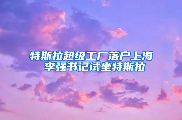 特斯拉超级工厂落户上海 李强书记试坐特斯拉