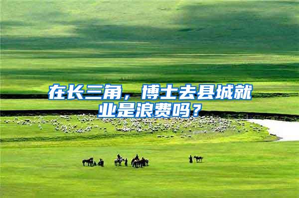 在长三角，博士去县城就业是浪费吗？
