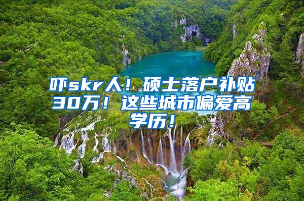 吓skr人！硕士落户补贴30万！这些城市偏爱高学历！