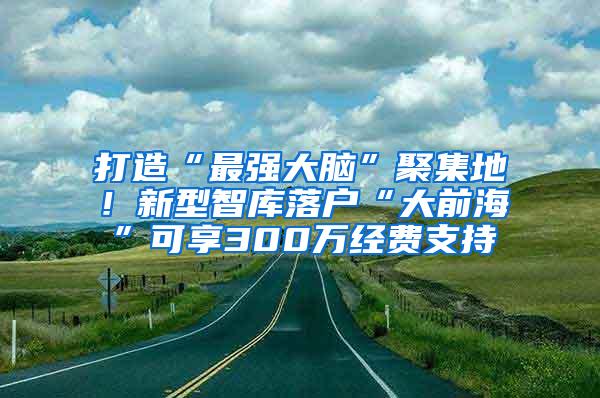 打造“最强大脑”聚集地！新型智库落户“大前海”可享300万经费支持