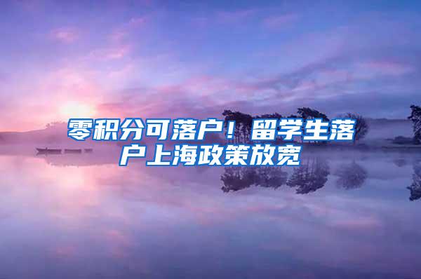 零积分可落户！留学生落户上海政策放宽
