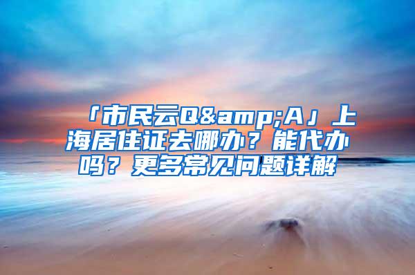 「市民云Q&A」上海居住证去哪办？能代办吗？更多常见问题详解→