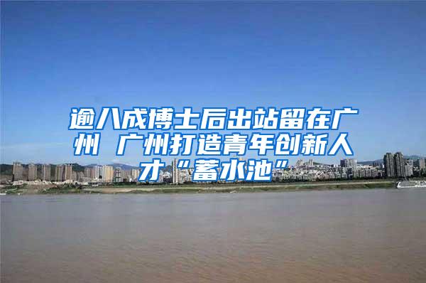 逾八成博士后出站留在广州 广州打造青年创新人才“蓄水池”
