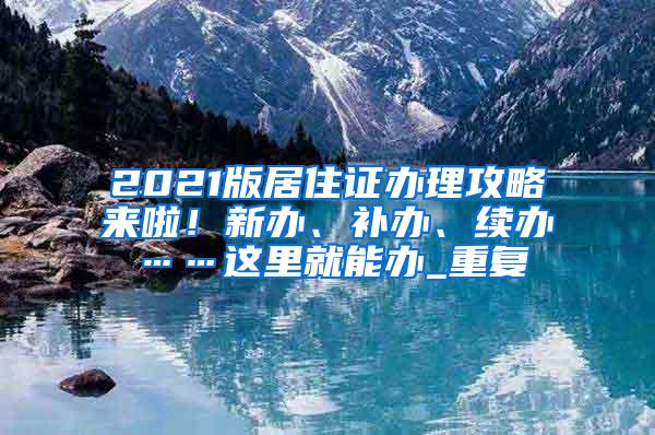 2021版居住证办理攻略来啦！新办、补办、续办……这里就能办_重复
