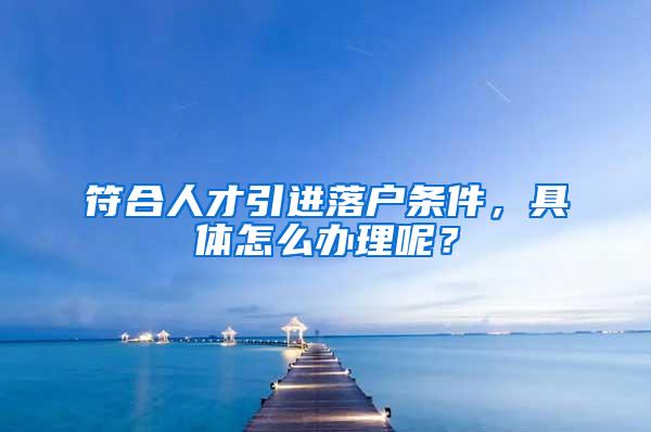 符合人才引进落户条件，具体怎么办理呢？