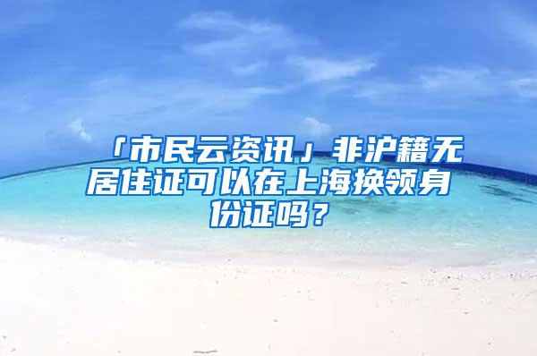 「市民云资讯」非沪籍无居住证可以在上海换领身份证吗？