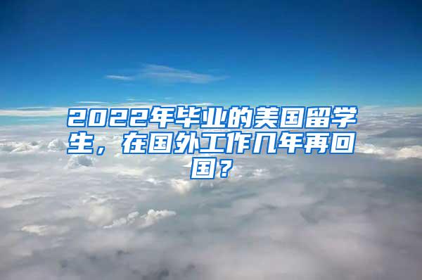 2022年毕业的美国留学生，在国外工作几年再回国？