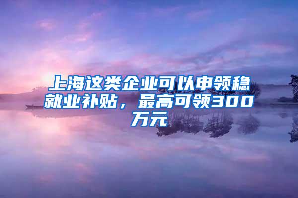 上海这类企业可以申领稳就业补贴，最高可领300万元