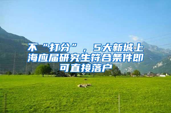 不“打分”，5大新城上海应届研究生符合条件即可直接落户