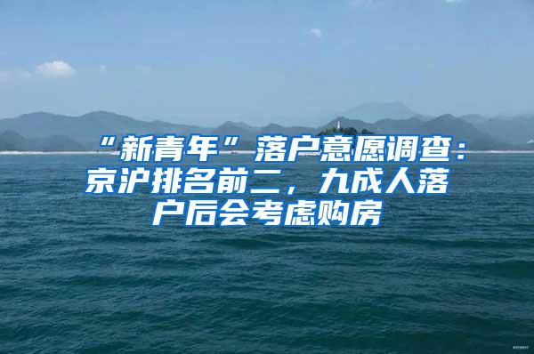 “新青年”落户意愿调查：京沪排名前二，九成人落户后会考虑购房