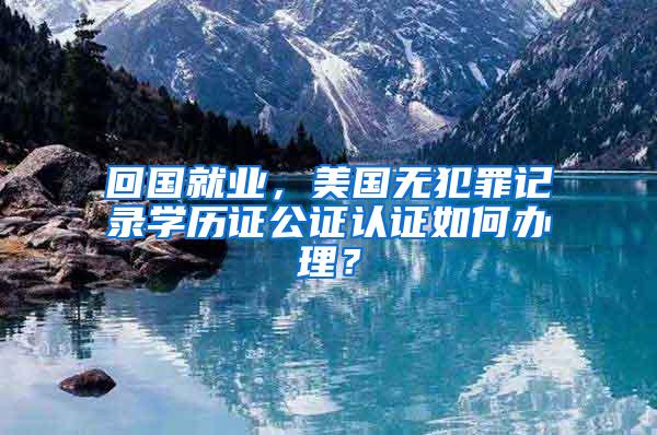 回国就业，美国无犯罪记录学历证公证认证如何办理？