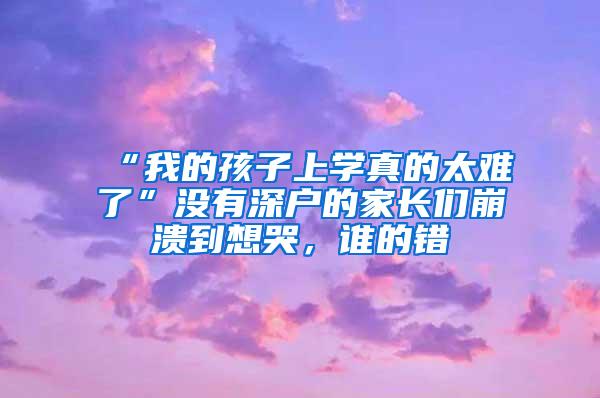 “我的孩子上学真的太难了”没有深户的家长们崩溃到想哭，谁的错