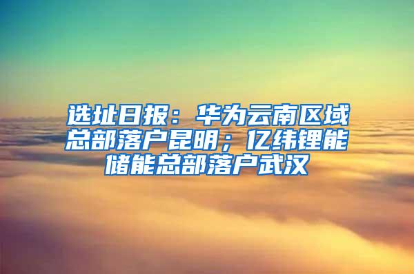 选址日报：华为云南区域总部落户昆明；亿纬锂能储能总部落户武汉