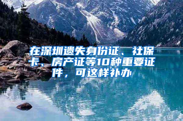 在深圳遗失身份证、社保卡、房产证等10种重要证件，可这样补办
