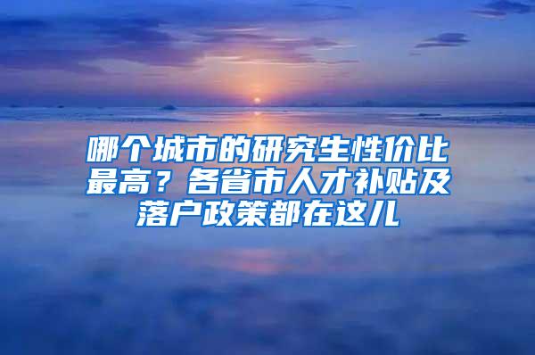 哪个城市的研究生性价比最高？各省市人才补贴及落户政策都在这儿